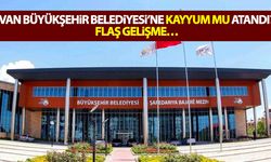 Van Büyükşehir Belediyesi’ne kayyum mu atandı? Flaş gelişme…