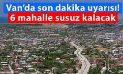 Van’da son dakika uyarısı! 6 mahalle susuz kalacak