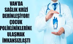 Van’da sağlık krizi derinleşiyor! Çocuk polikliniklerine ulaşmak imkansızlaştı
