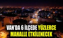 Van’da 6 ilçede yüzlerce mahalle etkilenecek