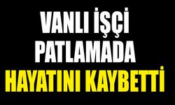 Vanlı işçi patlamada hayatını kaybetti