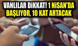 Vanlılar dikkat! 1 Nisan'da başlıyor, 10 kat artacak
