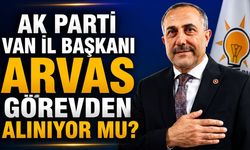 AK Parti Van İl Başkanı Arvas görevden alınıyor mu?