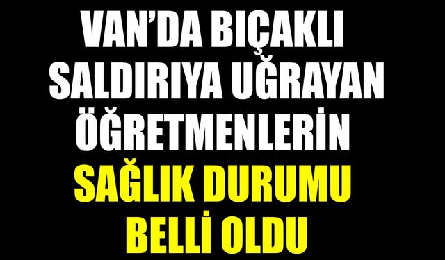 Van’da bıçaklı saldırıya uğrayan öğretmenlerin sağlık durumu belli oldu