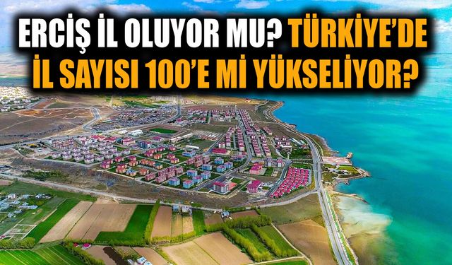 Erciş il oluyor mu? Türkiye’de il sayısı 100’e mi yükseliyor?