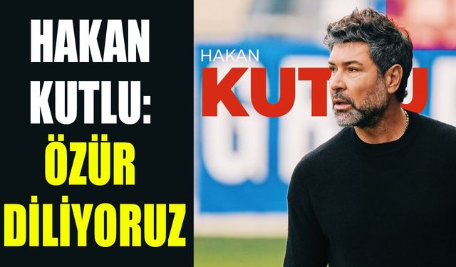 Hakan Kutlu: Özür diliyoruz