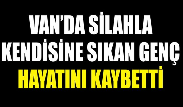 Van’da silahla kendisine sıkan genç hayatını kaybetti