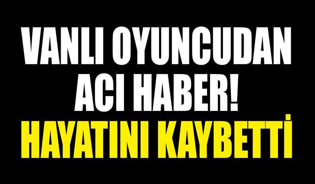 Vanlı oyuncudan acı haber! Hayatını kaybetti