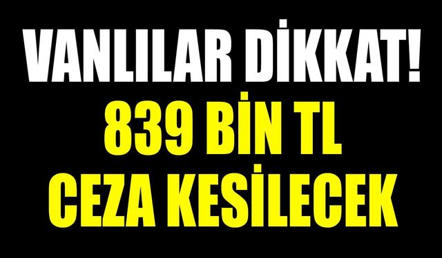 Vanlılar dikkat! 839 bin TL ceza kesilecek