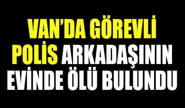 Van’da görev yapan polis memuru arkadaşının evinde ölü bulundu