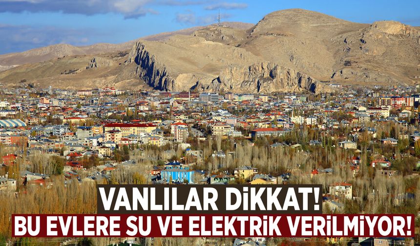 Vanlılar dikkat! Bu evlere su ve elektrik verilmiyor!