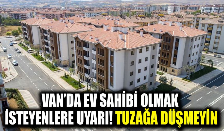 Van’da ev sahibi olmak isteyenlere uyarı! Tuzağa düşmeyin