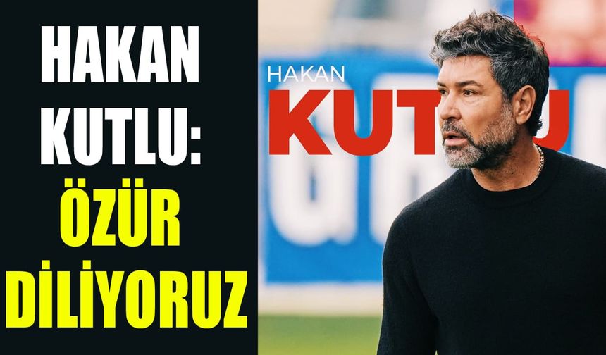 Hakan Kutlu: Özür diliyoruz