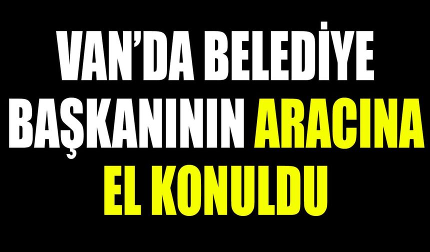 Van’da belediye başkanının aracına el konuldu