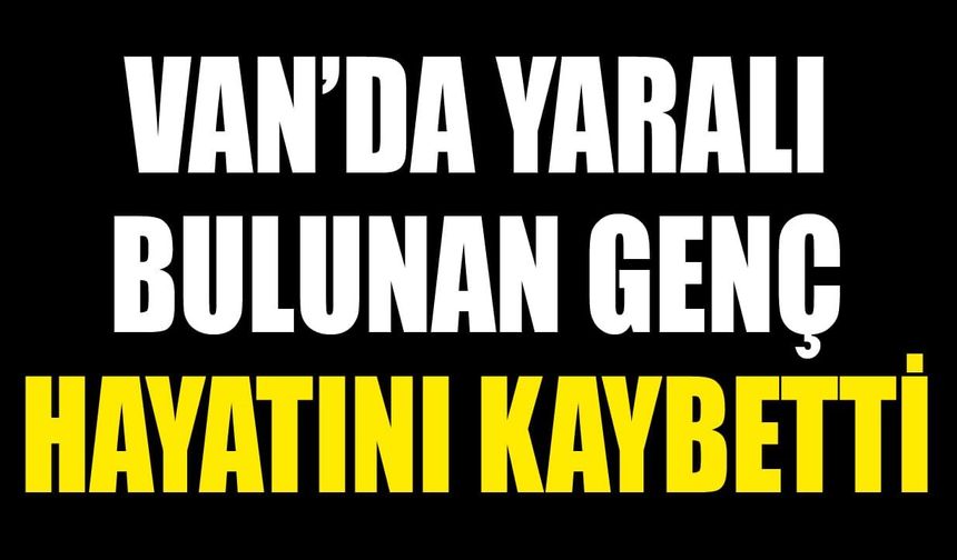Van’da yaralı bulunan genç hayatını kaybetti