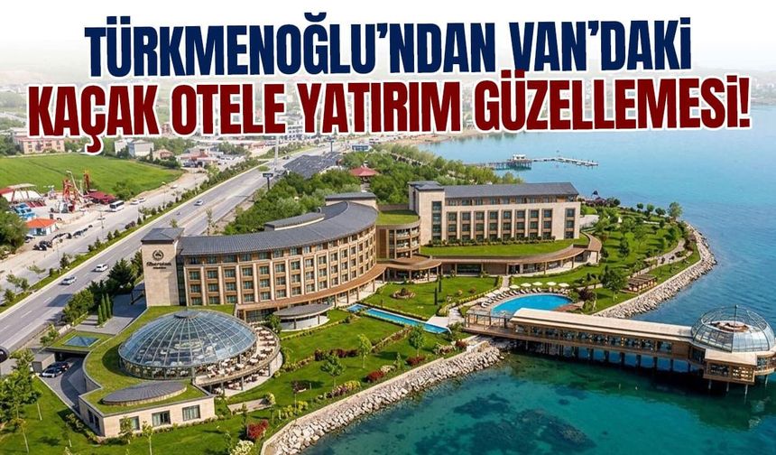 Türkmenoğlu’ndan Van’daki kaçak otele yatırım güzellemesi!