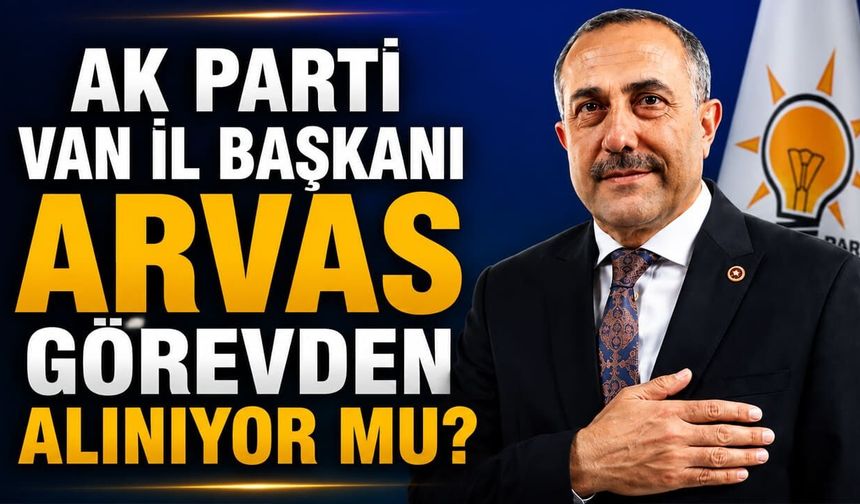 AK Parti Van İl Başkanı Arvas görevden alınıyor mu?