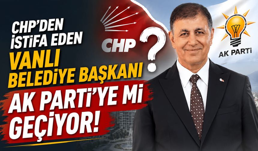 CHP’den istifa eden Vanlı belediye başkanı AK Parti’ye mi geçiyor!