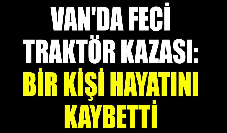 Van'da feci traktör kazası: Bir kişi hayatını kaybetti